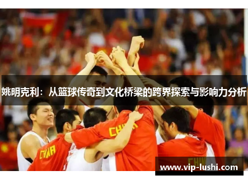 姚明克利：从篮球传奇到文化桥梁的跨界探索与影响力分析