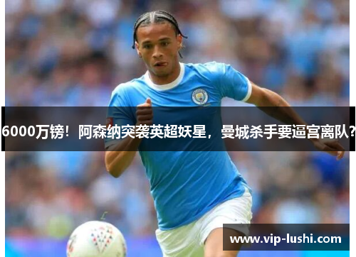6000万镑！阿森纳突袭英超妖星，曼城杀手要逼宫离队？